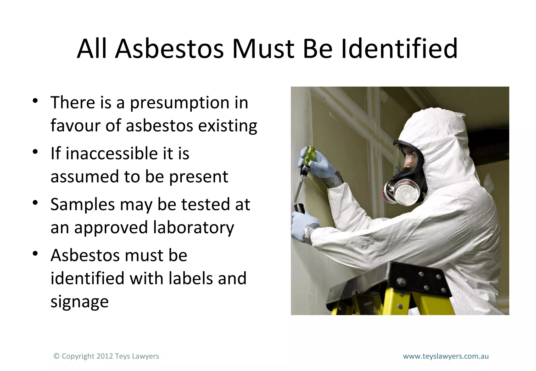 All Asbestos Must Be Identified
• There is a presumption in
favour of asbestos existing
• If inaccessible it is
assumed to be present
• Samples may be tested at
an approved laboratory
• Asbestos must be
identified with labels and
signage
© Copyright 2012 Teys Lawyers

www.teyslawyers.com.au

 