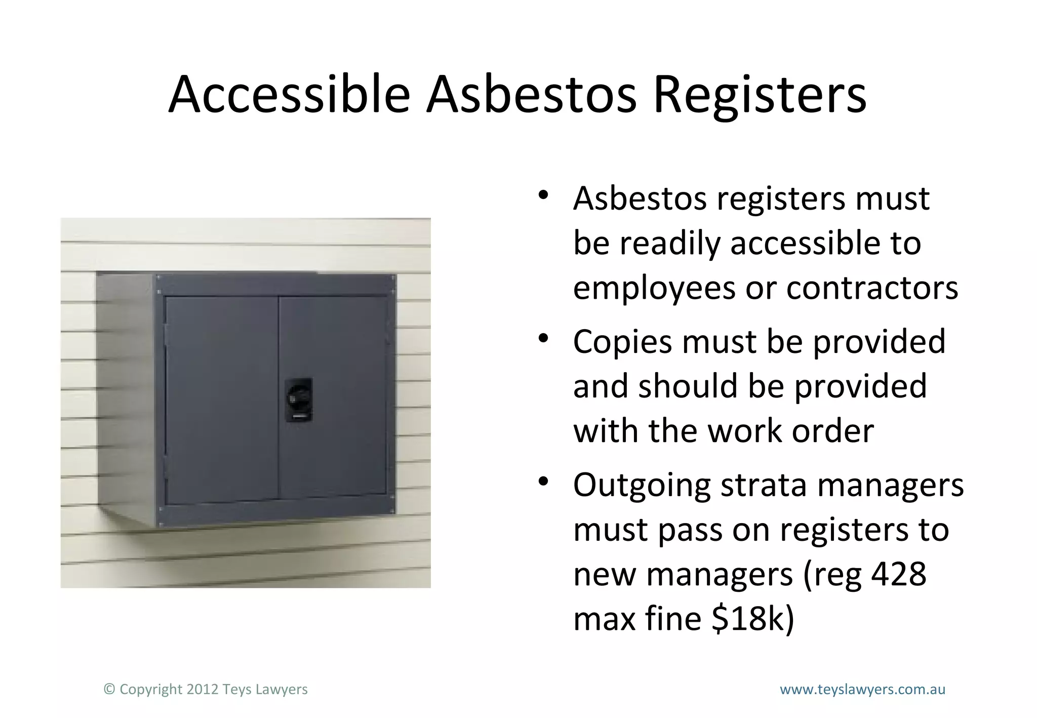 Accessible Asbestos Registers
• Asbestos registers must
be readily accessible to
employees or contractors
• Copies must be provided
and should be provided
with the work order
• Outgoing strata managers
must pass on registers to
new managers (reg 428
max fine $18k)
© Copyright 2012 Teys Lawyers

www.teyslawyers.com.au

 