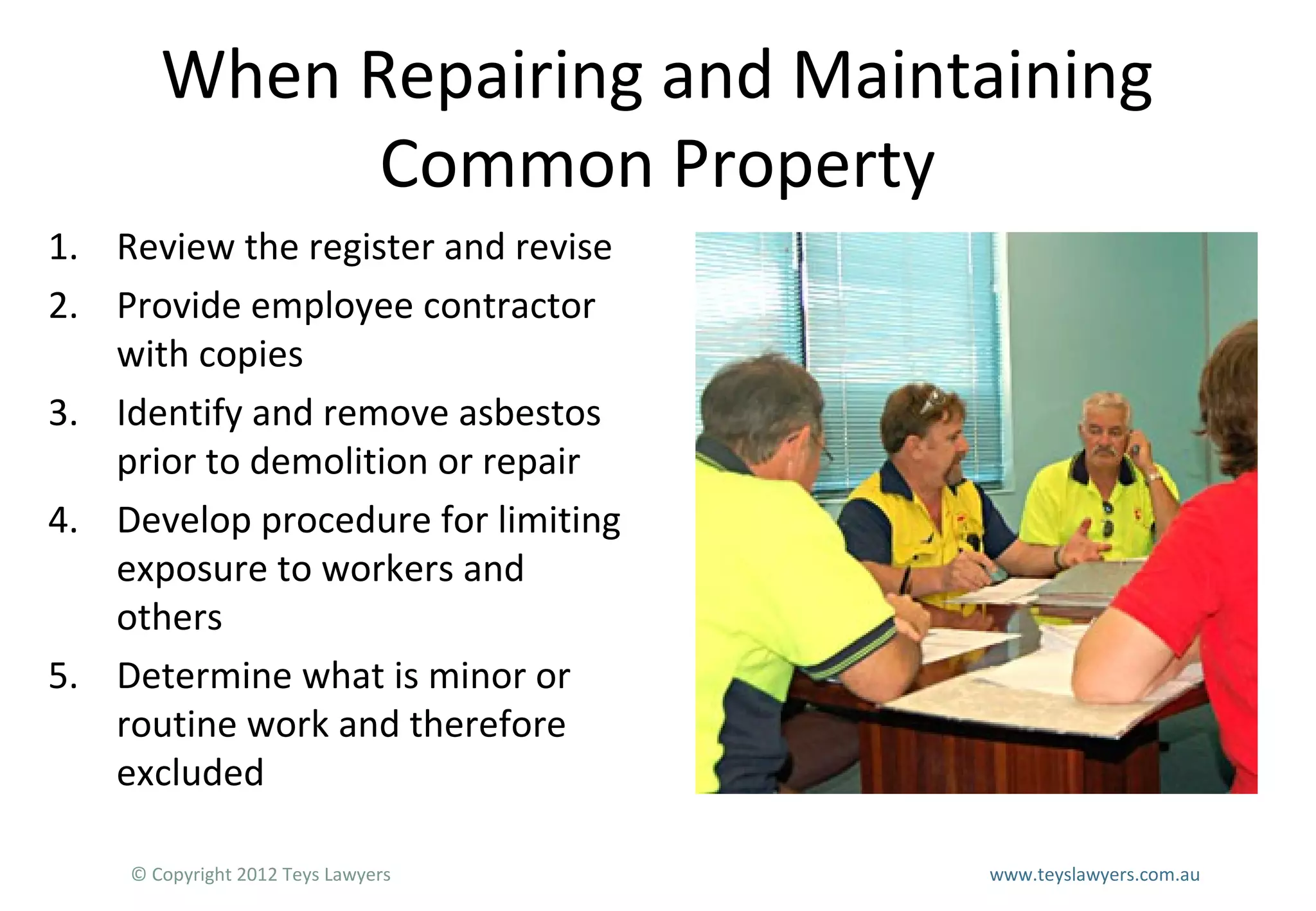 When Repairing and Maintaining
Common Property
1. Review the register and revise
2. Provide employee contractor
with copies
3. Identify and remove asbestos
prior to demolition or repair
4. Develop procedure for limiting
exposure to workers and
others
5. Determine what is minor or
routine work and therefore
excluded
© Copyright 2012 Teys Lawyers

www.teyslawyers.com.au

 