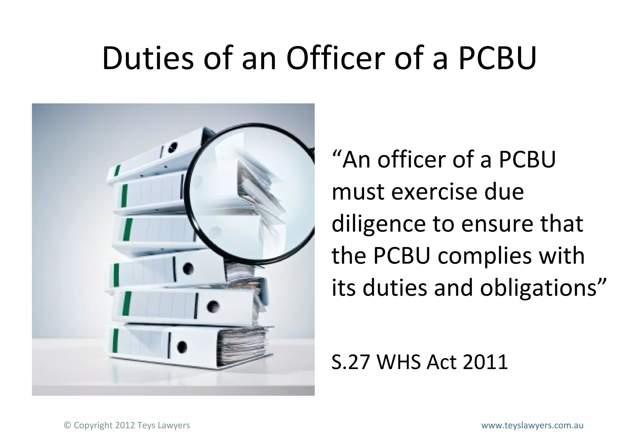Duties of an Officer of a PCBU
“An officer of a PCBU
must exercise due
diligence to ensure that
the PCBU complies with
its duties and obligations”
S.27 WHS Act 2011
© Copyright 2012 Teys Lawyers

www.teyslawyers.com.au

 