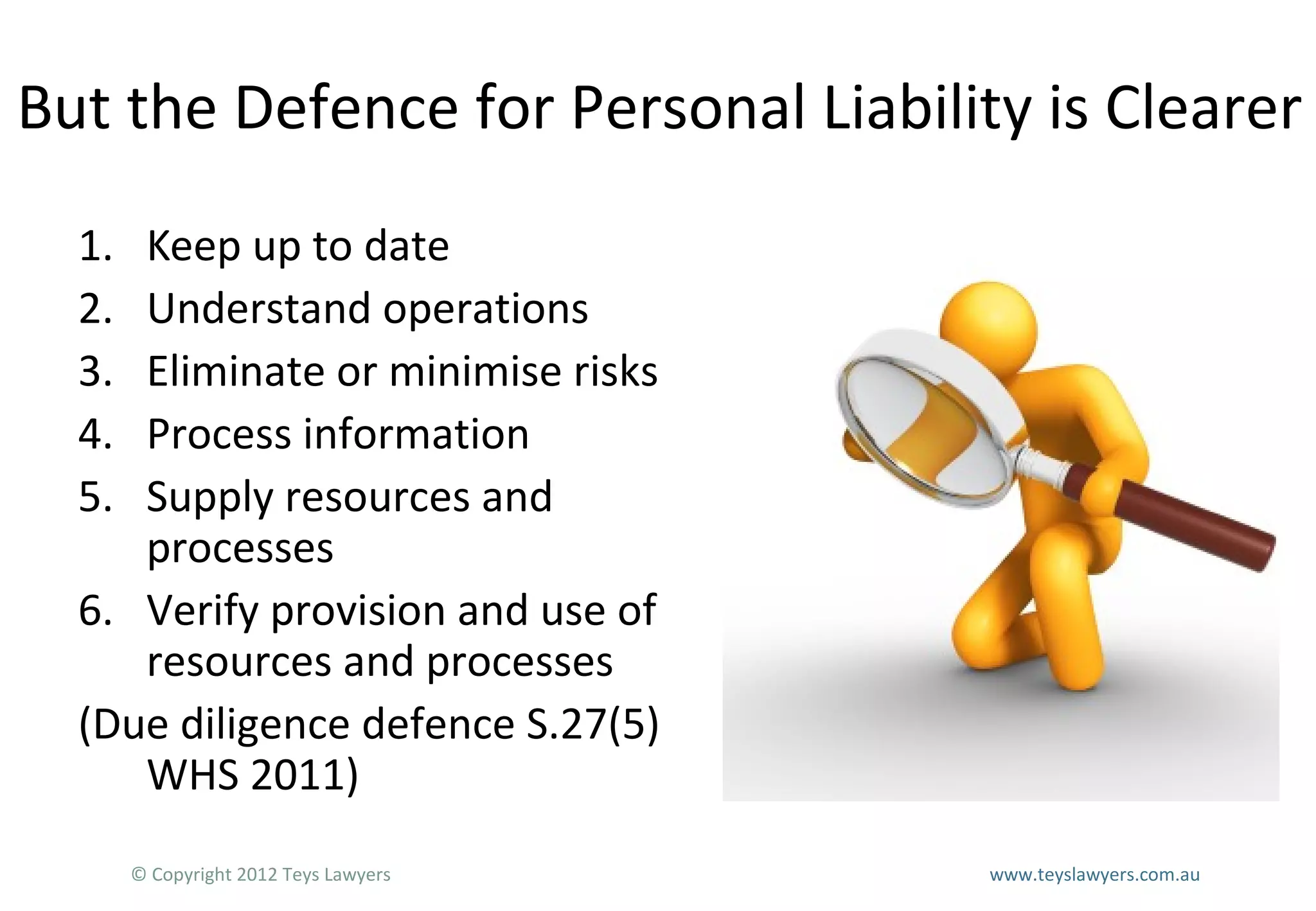 But the Defence for Personal Liability is Clearer
1.
2.
3.
4.
5.

Keep up to date
Understand operations
Eliminate or minimise risks
Process information
Supply resources and
processes
6. Verify provision and use of
resources and processes
(Due diligence defence S.27(5)
WHS 2011)
© Copyright 2012 Teys Lawyers

www.teyslawyers.com.au

 