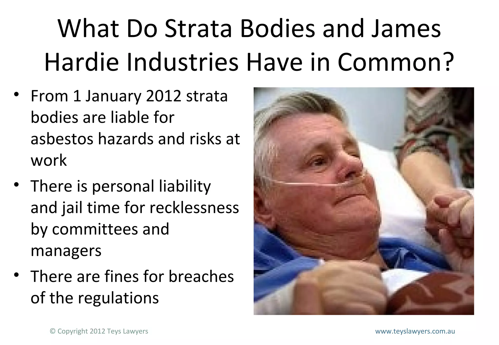 What Do Strata Bodies and James
Hardie Industries Have in Common?
• From 1 January 2012 strata
bodies are liable for
asbestos hazards and risks at
work
• There is personal liability
and jail time for recklessness
by committees and
managers
• There are fines for breaches
of the regulations
© Copyright 2012 Teys Lawyers

www.teyslawyers.com.au

 