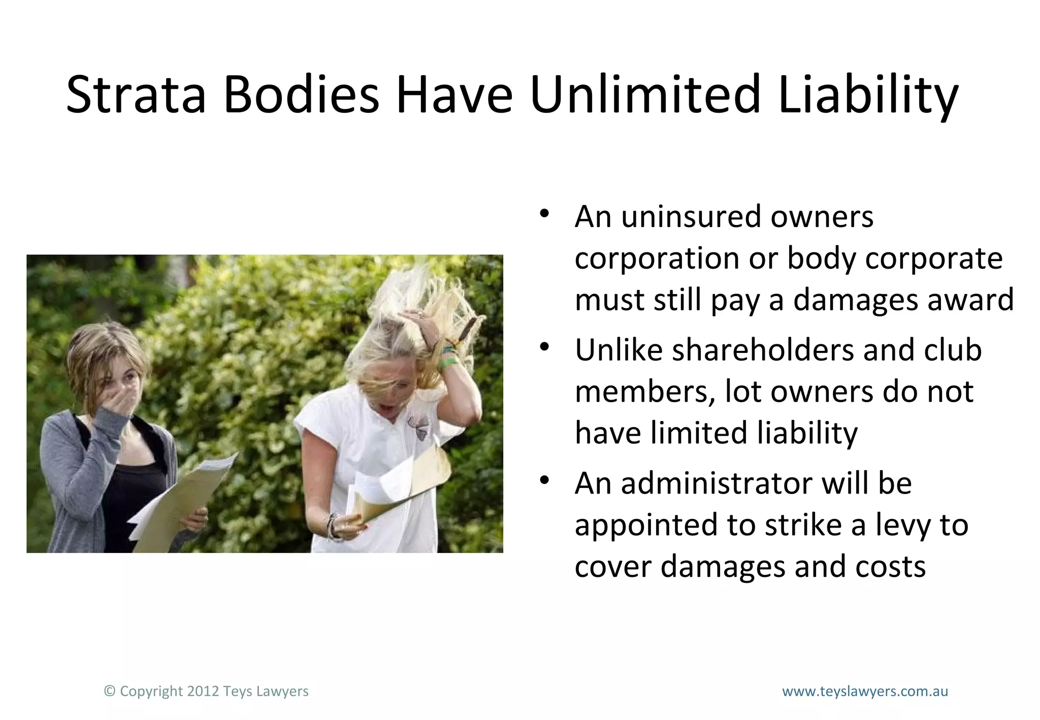 Strata Bodies Have Unlimited Liability
• An uninsured owners
corporation or body corporate
must still pay a damages award
• Unlike shareholders and club
members, lot owners do not
have limited liability
• An administrator will be
appointed to strike a levy to
cover damages and costs

© Copyright 2012 Teys Lawyers

www.teyslawyers.com.au

 