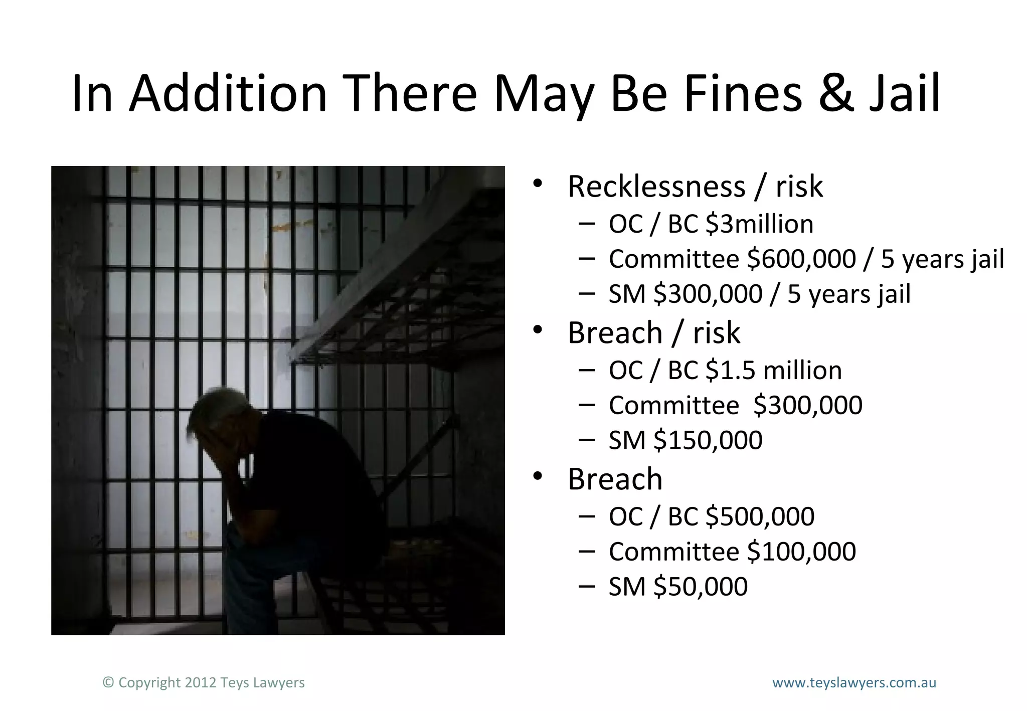 In Addition There May Be Fines & Jail
• Recklessness / risk

– OC / BC $3million
– Committee $600,000 / 5 years jail
– SM $300,000 / 5 years jail

• Breach / risk

– OC / BC $1.5 million
– Committee $300,000
– SM $150,000

• Breach

– OC / BC $500,000
– Committee $100,000
– SM $50,000

© Copyright 2012 Teys Lawyers

www.teyslawyers.com.au

 