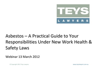 Asbestos – A Practical Guide to Your
Responsibilities Under New Work Health &
Safety Laws
Webinar 13 March 2012
© Copyright 2012 Teys Lawyers

www.teyslawyers.com.au

 
