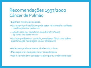 Recomendações 1997/2000
Câncer de Pulmão
• Latência mínima de 10 anos
• Qualquer tipo histológico pode estar relacionado a asbesto
• Localização não é pertinente
• +4% de risco por cada fibra-ano (fibra/cm³/ano)
• 25 fibras-ano dobra o risco
• Quando predominar crisotila, considerar fibras-ano sobre
quantificação histológica (maior clearance)
• Asbestose pode aumentar ainda mais o risco
• Placas pleurais não podem ser consideradas
• Não há sinergismo asbesto+tabaco para aumento do risco
 
