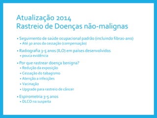 Atualização 2014
Rastreio de Doenças não-malignas
• Seguimento de saúde ocupacional padrão (incluindo fibras-ano)
• Até 30 anos da cessação (compensação)
• Radiografia 3-5 anos (ILO) em países desenvolvidos
• pouca evidência
• Por que rastrear doença benigna?
• Redução da exposição
• Cessação do tabagismo
• Atenção a infecções
• Vacinação
• Upgrade para rastreio de câncer
• Espirometria 3-5 anos
• DLCO na suspeita
 