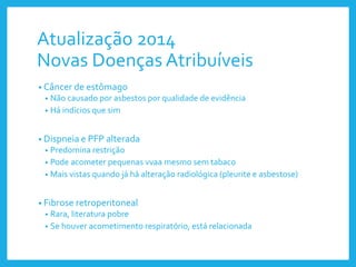 Atualização 2014
Novas Doenças Atribuíveis
• Câncer de estômago
• Não causado por asbestos por qualidade de evidência
• Há indícios que sim
• Dispneia e PFP alterada
• Predomina restrição
• Pode acometer pequenas vvaa mesmo sem tabaco
• Mais vistas quando já há alteração radiológica (pleurite e asbestose)
• Fibrose retroperitoneal
• Rara, literatura pobre
• Se houver acometimento respiratório, está relacionada
 