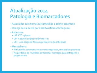 Atualização 2014
Patologia e Biomarcadores
• Associados carcinomas sarcomatóide e adeno-escamoso
• Doença de via aérea por asbestos (fibrose brônquica)
• Asbestose
• UIP àTC + placas
• UIP + poucos corpos na lâmina (<2)
• UIP+ uma carga de fibras equivalente à da asbestose
• Mesotelioma
• Marcadores carcinomatosos como negativos, mesoteliais positivos
• No peritônio de mulheres acrescentar marcação para estrógeno e
progesterona
 