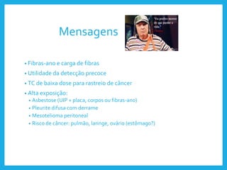 Mensagens
• Fibras-ano e carga de fibras
• Utilidade da detecção precoce
• TC de baixa dose para rastreio de câncer
• Alta exposição:
• Asbestose (UIP + placa, corpos ou fibras-ano)
• Pleurite difusa com derrame
• Mesotelioma peritoneal
• Risco de câncer: pulmão, laringe, ovário (estômago?)
 