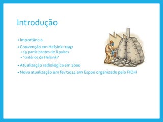 Introdução
• Importância
• Convenção em Helsinki 1997
• 19 participantes de 8 países
• “critérios de Helsinki”
• Atualização radiológica em 2000
• Nova atualização em fev/2014 em Espoo organizado pelo FIOH
 