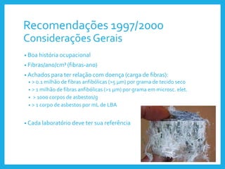 Recomendações 1997/2000
Considerações Gerais
• Boa história ocupacional
• Fibras/ano/cm³ (fibras-ano)
• Achados para ter relação com doença (carga de fibras):
• > 0.1 milhão de fibras anfibólicas (>5 μm) por grama de tecido seco
• > 1 milhão de fibras anfibólicas (>1 μm) por grama em microsc. elet.
• > 1000 corpos de asbestos/g
• > 1 corpo de asbestos por mL de LBA
• Cada laboratório deve ter sua referência
 