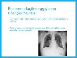 Recomendações 1997/2000
Doenças Pleurais
• Em regiões não endêmicas para placas, 80-90% são relacionadas a
asbesto
• Pleurite com espessamento mais difuso, derrame e atelectasia
redonda: maior exposição
 