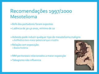Recomendações 1997/2000
Mesotelioma
• 80% dos portadores foram expostos
• Latência de 30-40 anos, mínimo de 10
• Asbesto pode induzir qualquer tipo de mesotelioma maligno
• Anfibólico tem maior potencial que crisotilo
• Relação com exposição:
• Basta história
• MM peritoneais relacionados a maior exposição
• Tabagismo não influencia
 