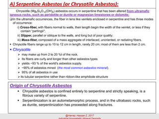 A) Serpentine Asbestos (or Chrysotile Asbestos):
Chrysotile (Mg6Si4O10(OH)8) asbestos occurs in serpentine that has been altered from ultramafic
igneous rocks, such as peridotite or dunite or magnesian limestones or dolomite;
In the ultramafic occurrences, the fiber in lens like veinlets enclosed in serpentine and has three modes
of occurrence:
i) Cross-fiber, with fibers normal to walls, their length begin the width of the veinlet, or less if they
contain “partings";
ii) Slipper, parallel or oblique to the walls, and long but of poor quality;
iii) Mass-fiber, composed of a mass aggregate of interlaced, unoriented, or radiating fibers.
▪ Chrysotile fibers range up to 10 to 12 cm in length, rarely 20 cm; most of them are less than 2 cm.
▪ Chrysotile
➢ may make up from 2 to 20 %t of the rock.
➢ Its fibers are curly and longer than other asbestos types
➢ yields ~93 % of the world's asbestos supply.
➢ ~90% of asbestos mined (the most common asbestos mineral).
➢ 95% of all asbestos in use
➢ its tubular serpentine rather than ribbon-like amphibole structure
Origin of Chrysotile Asbestos
▪ Chrysotile asbestos is confined entirely to serpentine and strictly speaking, is a
fibrous variety of serpentine.
▪ Serpentinization is an autometamorphic process, and in the ultrabasic rocks, such
as dunite, serpentinization has proceeded along fractures.
 