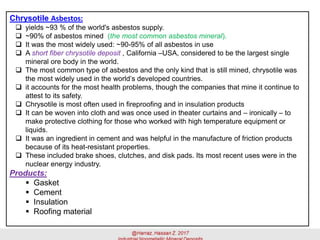 Chrysotile Asbestos:
 yields ~93 % of the world's asbestos supply.
 ~90% of asbestos mined (the most common asbestos mineral).
 It was the most widely used: ~90-95% of all asbestos in use
 A short fiber chrysotile deposit , California –USA, considered to be the largest single
mineral ore body in the world.
 The most common type of asbestos and the only kind that is still mined, chrysotile was
the most widely used in the world’s developed countries.
 it accounts for the most health problems, though the companies that mine it continue to
attest to its safety.
 Chrysotile is most often used in fireproofing and in insulation products
 It can be woven into cloth and was once used in theater curtains and – ironically – to
make protective clothing for those who worked with high temperature equipment or
liquids.
 It was an ingredient in cement and was helpful in the manufacture of friction products
because of its heat-resistant properties.
 These included brake shoes, clutches, and disk pads. Its most recent uses were in the
nuclear energy industry.
Products:
▪ Gasket
▪ Cement
▪ Insulation
▪ Roofing material
 
