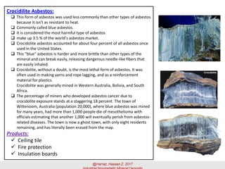 Crocidilite Asbestos:
 This form of asbestos was used less commonly than other types of asbestos
because it isn't as resistant to heat.
 Commonly called blue asbestos.
 It is considered the most harmful type of asbestos
 make up 3.5 % of the world's asbestos market.
 Crocidolite asbestos accounted for about four percent of all asbestos once
used in the United States.
 This “blue” asbestos is harder and more brittle than other types of the
mineral and can break easily, releasing dangerous needle-like fibers that
are easily inhaled.
 Crocidolite, without a doubt, is the most lethal form of asbestos. It was
often used in making yarns and rope lagging, and as a reinforcement
material for plastics.
Crocidolite was generally mined in Western Australia, Bolivia, and South
Africa.
 The percentage of miners who developed asbestos cancer due to
crocidolite exposure stands at a staggering 18 percent. The town of
Wittenoom, Australia (population 20,000), where blue asbestos was mined
for many years, had more than 1,000 people die of mesothelioma with
officials estimating that another 1,000 will eventually perish from asbestos-
related diseases. The town is now a ghost town, with only eight residents
remaining, and has literally been erased from the map.
Products:
✓ Ceiling tile
✓ Fire protection
✓ Insulation boards
 