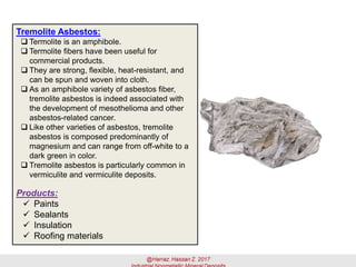 Tremolite Asbestos:
 Termolite is an amphibole.
 Termolite fibers have been useful for
commercial products.
 They are strong, flexible, heat-resistant, and
can be spun and woven into cloth.
 As an amphibole variety of asbestos fiber,
tremolite asbestos is indeed associated with
the development of mesothelioma and other
asbestos-related cancer.
 Like other varieties of asbestos, tremolite
asbestos is composed predominantly of
magnesium and can range from off-white to a
dark green in color.
 Tremolite asbestos is particularly common in
vermiculite and vermiculite deposits.
Products:
✓ Paints
✓ Sealants
✓ Insulation
✓ Roofing materials
 