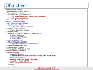 Objectives:
❖ Define what is asbestos
❖ Describe where asbestos is found
❖ Type of Asbestos Deposits
❖ Typical Asbestos Types in Structures
A) Serpentine Asbestos (or Chrysotile Asbestos)
B) Amphibole Asbestos :
❖ Resources Type of Asbestos
❖ OSHA’s Asbestos Standard
❖ Most Common Types of Asbestos
❖ Asbestos Fibrous Minerals
➢Properties of Asbestos Fibres
➢Types Of Asbestos Deposits
❖ Asbestos Grades
❖ THE MANUFACTURING PROCESS OF ASBESTOS
➢ Mining of Asbestos
➢ Separating of Asbestos
➢ Quality Control
❖ USES OF ASBESTOS
❖ APPLICATION OF ASBESTOS
➢ Properties Of Asbestos Cement Products
❖ Applications Of Asbestos Fibres
❖ World Asbestos Production
❖ World Asbestos Production by Type
❖ Global Asbestos Consumption
❖ Health Concerns
➢Asbestos Diseases
➢Asbestos Exposure and Translocation of fiber in the human body
➢Asbestos Fiber Facts
➢Cancer Hazard and Role of Fiber Glass
➢Asbestos – People At Risk?
➢How to Avoid Asbestos Exposure
❖ The Future
 