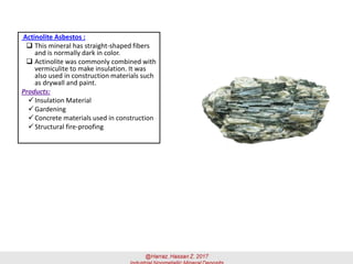 Actinolite Asbestos :
 This mineral has straight-shaped fibers
and is normally dark in color.
 Actinolite was commonly combined with
vermiculite to make insulation. It was
also used in construction materials such
as drywall and paint.
Products:
✓Insulation Material
✓Gardening
✓Concrete materials used in construction
✓Structural fire-proofing
 