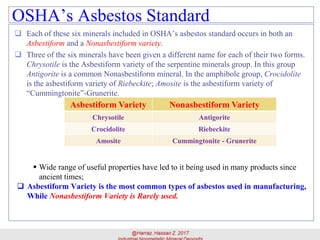 OSHA’s Asbestos Standard
 Each of these six minerals included in OSHA’s asbestos standard occurs in both an
Asbestiform and a Nonasbestiform variety.
 Three of the six minerals have been given a different name for each of their two forms.
Chrysotile is the Asbestiform variety of the serpentine minerals group. In this group
Antigorite is a common Nonasbestiform mineral. In the amphibole group, Crocidolite
is the asbestiform variety of Riebeckite; Amosite is the asbestiform variety of
“Cummingtonite”-Grunerite.
22
▪ Wide range of useful properties have led to it being used in many products since
ancient times;
 Asbestiform Variety is the most common types of asbestos used in manufacturing,
While Nonasbestiform Variety is Rarely used.
Asbestiform Variety Nonasbestiform Variety
Chrysotile Antigorite
Crocidolite Riebeckite
Amosite Cummingtonite - Grunerite
 