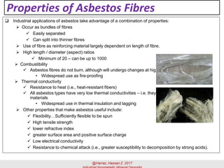 Properties of Asbestos Fibres
 Industrial applications of asbestos take advantage of a combination of properties:
➢ Occur as bundles of fibres
✓ Easily separated
✓ Can split into thinner fibres
➢ Use of fibre as reinforcing material largely dependent on length of fibre.
➢ High length / diameter (aspect) ratios
✓ Minimum of 20 – can be up to 1000
➢ Combustibility
✓ Asbestos fibres do not burn, although will undergo changes at high temperatures
• Widespread use as fire-proofing
➢ Thermal conductivity
✓ Resistance to heat (i.e., heat-resistant fibers)
✓ All asbestos types have very low thermal conductivities – i.e. they are all very good insulating
materials
• Widespread use in thermal insulation and lagging
➢ Other properties that make asbestos useful include:
✓ Flexibility…Sufficiently flexible to be spun
✓ High tensile strength
✓ lower refractive index
✓ greater surface area and positive surface charge
✓ Low electrical conductivity
✓ Resistance to chemical attack (i.e., greater susceptibility to decomposition by strong acids).
 