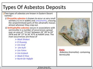 Types Of Asbestos Deposits
Two types of asbestos are known in Eastern Desert
namely:-
i) Chrysotite asbestos is known to occur as very small
veinlets (<2 m in width) and uneconomic, crossing
the serpentinitized parts of the ultramafic masses
almost wherever they crop out.
ii) Anthophyllite asbestos occurs in associations with
vermiculite in a number of occurrences spread
over an area of ~15 km2 between 24° 28/ to 24°
29/N and 34° 27/ to 34° 47/E at Hafafit area. The
main occurrences are those of
➢ Wadi Shidani
➢ El Duwaig
➢ Um Graf
➢ Um Kuhl
➢ Um Fahm
➢ Um kisbash
➢ Wadi El Hisa
➢ North Bir Hafafit
Facts:
Asbestos (tremolite)- containing
Vermiculite
 