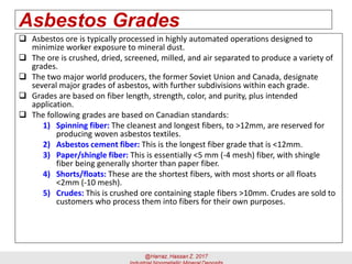 Asbestos Grades
 Asbestos ore is typically processed in highly automated operations designed to
minimize worker exposure to mineral dust.
 The ore is crushed, dried, screened, milled, and air separated to produce a variety of
grades.
 The two major world producers, the former Soviet Union and Canada, designate
several major grades of asbestos, with further subdivisions within each grade.
 Grades are based on fiber length, strength, color, and purity, plus intended
application.
 The following grades are based on Canadian standards:
1) Spinning fiber: The cleanest and longest fibers, to >12mm, are reserved for
producing woven asbestos textiles.
2) Asbestos cement fiber: This is the longest fiber grade that is <12mm.
3) Paper/shingle fiber: This is essentially <5 mm (-4 mesh) fiber, with shingle
fiber being generally shorter than paper fiber.
4) Shorts/floats: These are the shortest fibers, with most shorts or all floats
<2mm (-10 mesh).
5) Crudes: This is crushed ore containing staple fibers >10mm. Crudes are sold to
customers who process them into fibers for their own purposes.
 