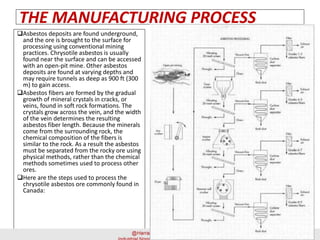THE MANUFACTURING PROCESS
Asbestos deposits are found underground,
and the ore is brought to the surface for
processing using conventional mining
practices. Chrysotile asbestos is usually
found near the surface and can be accessed
with an open-pit mine. Other asbestos
deposits are found at varying depths and
may require tunnels as deep as 900 ft (300
m) to gain access.
Asbestos fibers are formed by the gradual
growth of mineral crystals in cracks, or
veins, found in soft rock formations. The
crystals grow across the vein, and the width
of the vein determines the resulting
asbestos fiber length. Because the minerals
come from the surrounding rock, the
chemical composition of the fibers is
similar to the rock. As a result the asbestos
must be separated from the rocky ore using
physical methods, rather than the chemical
methods sometimes used to process other
ores.
Here are the steps used to process the
chrysotile asbestos ore commonly found in
Canada:
 