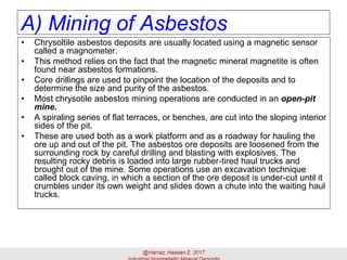 A) Mining of Asbestos
• Chrysoltile asbestos deposits are usually located using a magnetic sensor
called a magnometer.
• This method relies on the fact that the magnetic mineral magnetite is often
found near asbestos formations.
• Core drillings are used to pinpoint the location of the deposits and to
determine the size and purity of the asbestos.
• Most chrysotile asbestos mining operations are conducted in an open-pit
mine.
• A spiraling series of flat terraces, or benches, are cut into the sloping interior
sides of the pit.
• These are used both as a work platform and as a roadway for hauling the
ore up and out of the pit. The asbestos ore deposits are loosened from the
surrounding rock by careful drilling and blasting with explosives. The
resulting rocky debris is loaded into large rubber-tired haul trucks and
brought out of the mine. Some operations use an excavation technique
called block caving, in which a section of the ore deposit is under-cut until it
crumbles under its own weight and slides down a chute into the waiting haul
trucks.
 