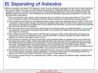 B) Separating of Asbestos
The ore contains only about 10% asbestos, which must be carefully separated from the rock to avoid fracturing
the very thin fibers. The most common method of separation is called dry milling. In this method, the primary
separation is done in a series of crushing and vacuum aspirating operations in which the asbestos fibers are
literally sucked out of the ore. This is followed by a series of secondary separation operations to remove rock
dust and other small debris.
1)The ore is fed into a jaw crusher, which squeezes the ore to break it up into pieces that are 0.75 in (20.0
mm) in diameter or less. The crushed ore is then dried to remove any moisture that may be present.
2)The ore falls on the surface of a vibrating 30-mesh screen, which has openings that are 0.002 in (0.06 mm)
in diameter. As the screen vibrates, the loosened asbestos fibers rise to the top of the crushed ore and are
vacuumed off. Because the crushed ore is much denser than the fibers, only the very smallest rock particles
get vacuumed off with the asbestos.
3)The very fine silt and rock particles that fall through the vibrating screen are called throughs or tailings and
are discarded. The crushed ore pieces that remain on the screen are called overs and are moved to the
next stage of processing.
4)The crushed ore from the first screen is fed through a second crusher, which reduces the ore pieces to
about 0.25 in (6.0 mm) in diameter or less. The ore then falls on another vibrating 30-mesh screen and
repeats the process described in steps 3 and 4.
5)The process of crushing and vacuum aspiration of the asbestos fibers is repeated twice more. Each time
the pieces of ore get smaller until the last asbestos fibers are captured and the remaining ore is so small
that it falls through the screen and is discarded. This four-step process also separates the asbestos fibers
by length. The longest fibers are broken free from the surrounding rock in the first crusher and are
vacuumed off the first screen. Shorter length fibers are broken free and captured on each successive set of
crushers and screens, until the shortest fibers are captured on the last screen.
6)The asbestos fibers and other material captured from each screen are carried suspended in a stream of air
and run through four separate cyclone separators. The heavier debris and rock dust particles fall to the
center of the whirling air stream and drop out the bottom of the separators.
7)The air then passes through four separate sets of filters, which capture the different length asbestos fibers
for packaging.
 