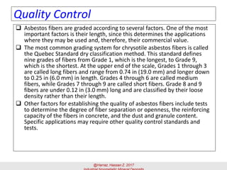 Quality Control
 Asbestos fibers are graded according to several factors. One of the most
important factors is their length, since this determines the applications
where they may be used and, therefore, their commercial value.
 The most common grading system for chrysotile asbestos fibers is called
the Quebec Standard dry classification method. This standard defines
nine grades of fibers from Grade 1, which is the longest, to Grade 9,
which is the shortest. At the upper end of the scale, Grades 1 through 3
are called long fibers and range from 0.74 in (19.0 mm) and longer down
to 0.25 in (6.0 mm) in length. Grades 4 through 6 are called medium
fibers, while Grades 7 through 9 are called short fibers. Grade 8 and 9
fibers are under 0.12 in (3.0 mm) long and are classified by their loose
density rather than their length.
 Other factors for establishing the quality of asbestos fibers include tests
to determine the degree of fiber separation or openness, the reinforcing
capacity of the fibers in concrete, and the dust and granule content.
Specific applications may require other quality control standards and
tests.
 
