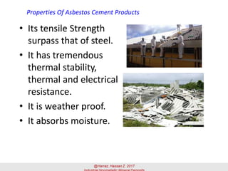 Properties Of Asbestos Cement Products
• Its tensile Strength
surpass that of steel.
• It has tremendous
thermal stability,
thermal and electrical
resistance.
• It is weather proof.
• It absorbs moisture.
 