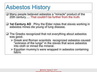 Asbestos History
 Many people believed asbestos a "miracle" product of the
20th century…. That couldn't be further from the truth.
 1st Century AD Pliny the Elder notes that slaves working in
asbestos mines die young of lung disease.
 The Greeks recognized that not everything about asbestos
was good.
➢ Greek and Roman scientists recognized asbestos caused
"sickness of the lungs" in the slaves that wove asbestos
into cloth or mined the mineral.
➢ Egyptian mummy’s were wrapped in asbestos containing
fabric
 