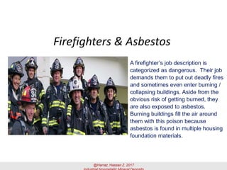 Firefighters & Asbestos
A firefighter’s job description is
categorized as dangerous. Their job
demands them to put out deadly fires
and sometimes even enter burning /
collapsing buildings. Aside from the
obvious risk of getting burned, they
are also exposed to asbestos.
Burning buildings fill the air around
them with this poison because
asbestos is found in multiple housing
foundation materials.
 
