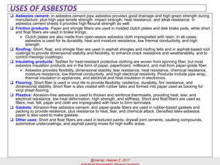 USES OF ASBESTOS
 Asbestos cement: In asbestos cement pipe asbestos provides good drainage and high green strength during
manufacture, plus high pipe tensile strength, impact strength, heat resistance, and alkali resistance. In
asbestos cement sheets it provides high flexural strength as well.
 Friction products: Paper and shingle fibers are used in molded clutch plates and disk brake pads, while short
and float fibers are used in brake linings.
➢ Clutch plates are also made from open-weave asbestos cloth impregnated with resin. In all cases,
asbestos is used for its durability, heat and moisture resistance, low thermal conductivity, and high
strength.
 Roofing: Short, float, and shingle fiber are used in asphalt shingles and roofing felts and in asphalt-based roof
coatings to provide dimensional stability and flexibility, to enhance crack resistance and weatherability, and to
control rheology (coatings).
 Insulating products: Textiles for heat-resistant protective clothing are woven from spinning fiber, but most
asbestos insulation products are in the form of paper, paperboard, millboard, and mat from paper-grade fiber.
➢ Asbestos provides flexibility, dimensional stability, tear resistance, heat resistance, chemical resistance,
moisture resistance, low thermal conductivity, and high electrical resistivity. Products include pipe wrap,
thermal insulation in appliances, and electrical and heat insulation in electronics.
 Flooring: Short fiber is used in vinyl tile to provide flexibility, resilience, durability, fire resistance, and
dimensional stability. Short fiber is also coated with rubber latex and formed into paper used as backing for
vinyl sheet flooring.
 Plastics: Abrasion-free asbestos is used to thicken and reinforce thermosets, providing heat, tear, and
electrical resistance, low heat deformation, high strength, and stiffness. Short and float fibers are used as
fillers; mat, felt, paper and cloth are impregnated with resin to form laminates.
 Gaskets: Abrasion-free asbestos cement- and paper-grade fibers are used in rubber-based gaskets and
packing to provide resilience, plus resistance to heat, tear, and chemical attack. Densified latex-asbestos
paper is also used to make gaskets.
 Other uses: Short and float fibers are used in textured paints, drywall joint cements, caulking compounds,
automotive undercoatings, and asphalt paving mixes for high traffic areas.
 