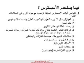 ‫؟‬ ‫األسبستوس‬ ‫يستخدم‬ ‫فيما‬
‫الص‬ ‫في‬ ‫أخرى‬ ‫مواد‬ ‫مع‬ ‫دمجه‬ َّ‫م‬‫ت‬ ‫السابقة‬ ‫األسبستوس‬ ‫ألياف‬ ‫لخواص‬‫ناعات‬
‫اآلتية‬:
(1‫العوازل‬:‫األسبست‬ ‫وأسمنت‬ ‫العازل‬ ‫والطوب‬ ‫المعزولة‬ ‫األنابيب‬ ‫مثل‬‫وس‬
(2‫السفن‬ ‫بناء‬.
(3‫التكرير‬ ‫ومعامل‬ ‫الطاقة‬ ‫وحدات‬
(4‫وعازلة‬ ‫للحرائق‬ ‫مقاومة‬ ‫بناء‬ ‫مواد‬ ‫إلنتاج‬ ‫والتشييد‬ ‫البناء‬ ‫شركات‬‫للصوت‬
‫األسطح‬ ‫ومواد‬ ‫الترميم‬ ‫ومواد‬ ‫وللحرارة‬.
(5‫مثل‬ ‫النسيج‬ ‫صناعات‬:‫والبطاطين‬ ‫القفازات‬ ‫صناعة‬
(6‫السيارات‬ ‫وتروس‬ ‫فرامل‬ ‫في‬.
(7‫الكهربائية‬ ‫األسالك‬.
(8‫الشعر‬ ‫مجففات‬
(9‫الخبزالمنزلية‬ ‫أفران‬(toasters)
 