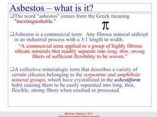 Asbestos – what is it?
The word "asbestos" comes from the Greek meaning
"inextinguishable."
Asbestos is a commercial term: Any fibrous mineral utilized
in an industrial process with a 3:1 length to width.
“A commercial term applied to a group of highly fibrous
silicate minerals that readily separate into long, thin, strong
fibers of sufficient flexibility to be woven.”
A collective mineralogic term that describes a variety of
certain silicates belonging to the serpentine and amphibole
mineral groups, which have crystallized in the asbestiform
habit causing them to be easily separated into long, thin,
flexible, strong fibers when crushed or processed.
5
 