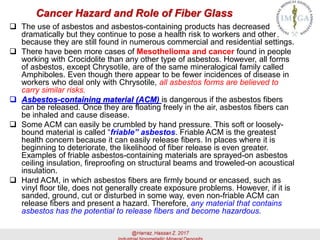 Cancer Hazard and Role of Fiber Glass
 The use of asbestos and asbestos-containing products has decreased
dramatically but they continue to pose a health risk to workers and others
because they are still found in numerous commercial and residential settings.
 There have been more cases of Mesothelioma and cancer found in people
working with Crocidolite than any other type of asbestos. However, all forms
of asbestos, except Chrysotile, are of the same mineralogical family called
Amphiboles. Even though there appear to be fewer incidences of disease in
workers who deal only with Chrysotile, all asbestos forms are believed to
carry similar risks.
 Asbestos-containing material (ACM) is dangerous if the asbestos fibers
can be released. Once they are floating freely in the air, asbestos fibers can
be inhaled and cause disease.
 Some ACM can easily be crumbled by hand pressure. This soft or loosely-
bound material is called “friable” asbestos. Friable ACM is the greatest
health concern because it can easily release fibers. In places where it is
beginning to deteriorate, the likelihood of fiber release is even greater.
Examples of friable asbestos-containing materials are sprayed-on asbestos
ceiling insulation, fireproofing on structural beams and troweled-on acoustical
insulation.
 Hard ACM, in which asbestos fibers are firmly bound or encased, such as
vinyl floor tile, does not generally create exposure problems. However, if it is
sanded, ground, cut or disturbed in some way, even non-friable ACM can
release fibers and present a hazard. Therefore, any material that contains
asbestos has the potential to release fibers and become hazardous.
 