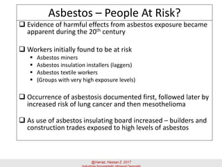 Asbestos – People At Risk?
 Evidence of harmful effects from asbestos exposure became
apparent during the 20th century
 Workers initially found to be at risk
▪ Asbestos miners
▪ Asbestos insulation installers (laggers)
▪ Asbestos textile workers
▪ (Groups with very high exposure levels)
 Occurrence of asbestosis documented first, followed later by
increased risk of lung cancer and then mesothelioma
 As use of asbestos insulating board increased – builders and
construction trades exposed to high levels of asbestos
 