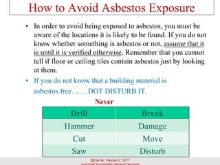 How to Avoid Asbestos Exposure
• In order to avoid being exposed to asbestos, you must be
aware of the locations it is likely to be found. If you do not
know whether something is asbestos or not, assume that it
is until it is verified otherwise. Remember that you cannot
tell if floor or ceiling tiles contain asbestos just by looking
at them.
• If you do not know that a building material is
asbestos free…….DOT DISTURB IT.
Never
Drill Break
Hammer Damage
Cut Move
Saw Disturb
 