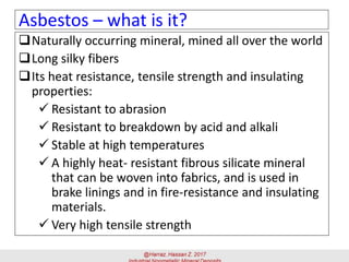 Naturally occurring mineral, mined all over the world
Long silky fibers
Its heat resistance, tensile strength and insulating
properties:
✓ Resistant to abrasion
✓ Resistant to breakdown by acid and alkali
✓ Stable at high temperatures
✓ A highly heat- resistant fibrous silicate mineral
that can be woven into fabrics, and is used in
brake linings and in fire-resistance and insulating
materials.
✓ Very high tensile strength
Asbestos – what is it?
 