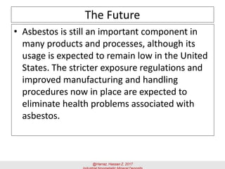 The Future
• Asbestos is still an important component in
many products and processes, although its
usage is expected to remain low in the United
States. The stricter exposure regulations and
improved manufacturing and handling
procedures now in place are expected to
eliminate health problems associated with
asbestos.
 