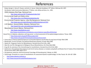 References
Brady, George S., Henry R. Clauser, and John A. Vaccari. Materials Handbook, 14th Edition. McGraw-Hill, 1997.
Hornbostel, Caleb.Construction Materials, 2nd Edition. John Wiley and Sons, Inc., 1991.
OSHA Asbestos Web Page. Retrieved from:
• http://www.osha.gov/SLTC/asbestos/index.html
Environmental Health and Safety online:
• http://www.ehso.com/Asbestos/asbestreg.php
Environmental Protection Agency. Libby Site Background. Retrieved from:
• http://www.epa.gov/region8/superfund/libby/background.html
U-W Madison. General Safety, Asbestos. Retrieved from:
• http://www2.fpm.wisc.edu/safety/gsp/Asbestos.htm
Mesothelioma Cancer Alliance. Retrieved from:
• http://www.mesothelioma.com/
http://www.mesothelioma.com/asbestos-cancer/asbestos-types/#ixzz3E4hmEzab
Hessel PA et al. Asbestos, asbestosis, and lung cancer: a critical assessment of the epidemiological evidence. Thorax 2005.
• http://www.atsdr.cdc.gov/DT/fibrous-glass.html
• http://www.osha.gov/SLTC/etools/silica/silicosis/silicosis.html
• Camus M et al. Nonoccupational Exposure to Chrysotile Asbestos and the Risk of Lung Cancer N Engl J Med 1998
• Beckett WS. Current Concepts: Occupational Respiratory Diseases. N Engl J Med 2000
• Steele JPC. Prognostic Factors for Mesothelioma. Hematol Oncol Clin N Am. 2005
• West SD, Lee YCG. Management of Malignant Pleural Mesothelioma. Clin Chest Med 2006
• Krug LM. An overview of the chemotherapy for mesothelioma. Hematol Oncol Clin N Am 2005
• Calvert et al. Occupational silica exposure and risk of various diseases: an analysis using death certificates from 27 states of the United States.
Occup Environ Med. 2003; 60(2):122-9.
• Occupational, Industrial, and Environmental Toxicology. M Greenberg (ed.). Mosby, Inc 2003
• Yarborough. Chrysotile as a cause of mesothelioma: An assessment based on epidemiology. Crit Rev Toxicol. 36: 165-187. 2006
• http://www.asbestos-institute.ca.
• http://www.epa.gov/ttnuatwl/hlthef/asbestos.html.
 