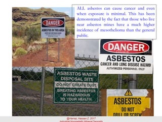 ALL asbestos can cause cancer and even
when exposure is minimal. This has been
demonstrated by the fact that those who live
near asbestos mines have a much higher
incidence of mesothelioma than the general
public.
 