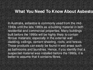 What You Need To Know About Asbesto
In Australia, asbestos is commonly used from the mid-
1940s until the late 1980s as a building material in both
residential and commercial properties. Many buildings
built before the 1990s will be highly likely to contain
fibrous materials; especially in the external wall
cladding, ceilings, cement sheeting, roofs, and fences.
These products can easily be found in wet areas such
as bathrooms and laundries. Hence, if you identify that a
suspected material was installed before the 1990s, it is
better to assume that it contains fibres.
 