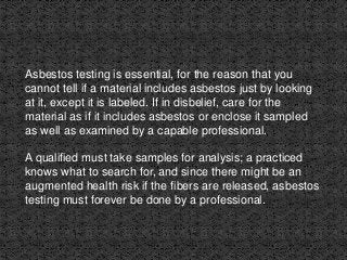 Asbestos testing is essential, for the reason that you
cannot tell if a material includes asbestos just by looking
at it, except it is labeled. If in disbelief, care for the
material as if it includes asbestos or enclose it sampled
as well as examined by a capable professional.
A qualified must take samples for analysis; a practiced
knows what to search for, and since there might be an
augmented health risk if the fibers are released, asbestos
testing must forever be done by a professional.
 