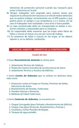 10
elementos de protección personal cuando sea necesario para
evitar irritaciones en la piel.
8) Ningún trabajador será asignado para realizar tareas que
requieran la utilización de mascaras si un oficial medico detectara
que no podría trabajar correctamente con el EPP puesto o que
podría poner en peligro a sus compañeros y a sí mismo. En tal
caso el trabajador será trasladado a otra área si fuera posible.
9) La ropa contaminada debe ser transportada en bolsas o con-
tainers sellados y etiquetados para su limpieza.
10) Un responsable debe examinar que los trajes estén libres de
fallas o roturas al menos una vez por turno de trabajo.
11) En presencia de fallas o roturas en los trajes, se los deberá
reparar o, en su defecto, cambiarlos.
USOS DEL ASBESTO – AMIANTO EN LA CONSTRUCCIÓN
Cuadro de Uso
• Como Revestimiento Aislante se utiliza para:
1. Aislamiento Térmico de Calderas
2. Protección Contra Incendios de las Estructuras de Acero
3. Aislamiento Térmico y Acústico de Edificios
• Como Cartón de Asbestos que se utilizan en distintos sitios,
tales como:
1. Protección contra el Fuego en Puertas, Portones de Salida,
Estructuras de Acero.
2. Revestimiento de Paredes, Cielorrasos.
3. Paredes Internas y Divisorias.
4. Baldosas de Falsos Cielorrasos.
• Como Cemento de Asbestos, se encuentra en:
1. Chapas Corrugadas (para Techado y Revestimiento de Edificio).
2. Chapas Lisas (para Divisorias, Revestimiento y Puertas ).
3. Canaletas y Caños Pluviales de Bajada.
4. Tanques de agua potable.
 