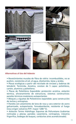 11
Alternativas al Uso del Asbesto
• Revestimientos murales de fibra de vidrio: incombustibles, no se
pudren, resistentes al sol, al agua, disolventes, lejías y ácidos.
• Placas ecológicas a partir del reciclado de envases y bobinas de
tetrabrik: Termicida, Acústica, constan de 5 capas: polietileno,
cartón, aluminio y polietileno.
• Placas de Polietileno Expandido: protección acústica, aislación
térmica, alivianamiento de estructuras, sistemas constructivos:
paneles térmicos modulares autoportantes.
• Bloques y viguetas de Poliestireno expandido: para construcción
de techos y entrepisos.
• Paneles con aislamiento de lana de roca y cara exterior de acero
galvanizado, autoportante, fonoabsorbente, resistente al fuego
(roca origen volcánico P.FF: mayor 1200 °C).
• Aislación Termo Hidrófuga: Espumas de Poliuretano (cubiertas
inclinadas y planas; paredes; carpintería, contrapisos, industria
frigorífica, bodegas de buques, conductos aires acondicionado).
 
