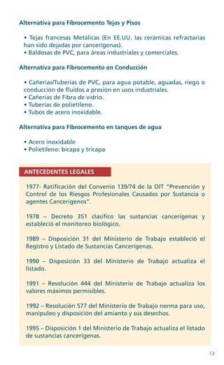 13
Alternativa para Fibrocemento Tejas y Pisos
• Tejas francesas Metálicas (En EE.UU. las cerámicas refractarias
han sido dejadas por cancerígenas).
• Baldosas de PVC, para áreas industriales y comerciales.
Alternativa para Fibrocemento en Conducción
• Cañerías/Tuberías de PVC, para agua potable, aguadas, riego o
conducción de fluídos a presión en usos industriales.
• Cañerías de Fibra de vidrio.
• Tuberías de polietileno.
• Tubos de acero inoxidable.
Alternativa para Fibrocemento en tanques de agua
• Acero inoxidable
• Polietileno: bicapa y tricapa
ANTECEDENTES LEGALES
1977- Ratificación del Convenio 139/74 de la OIT “Prevención y
Control de los Riesgos Profesionales Causados por Sustancia o
agentes Cancerígenos”.
1978 – Decreto 351 clasifico las sustancias cancerígenas y
estableció el monitoreo biológico.
1989 – Disposición 31 del Ministerio de Trabajo estableció el
Registro y Listado de Sustancias Cancerígenas.
1990 – Disposición 33 del Ministerio de Trabajo actualiza el
listado.
1991 – Resolución 444 del Ministerio de Trabajo actualiza los
valores máximos permisibles.
1992 – Resolución 577 del Ministerio de Trabajo norma para uso,
manipuleo y disposición del amianto y sus desechos.
1995 – Disposición 1 del Ministerio de Trabajo actualiza el listado
de sustancias cancerígenas.
 